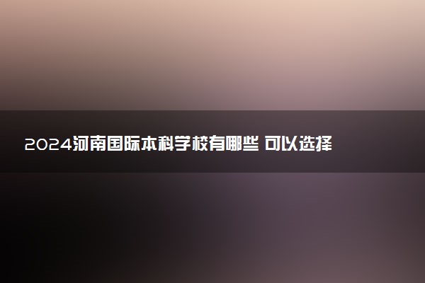 2024河南国际本科学校有哪些 可以选择什么专业