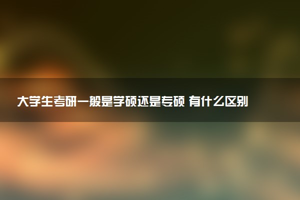 大学生考研一般是学硕还是专硕 有什么区别