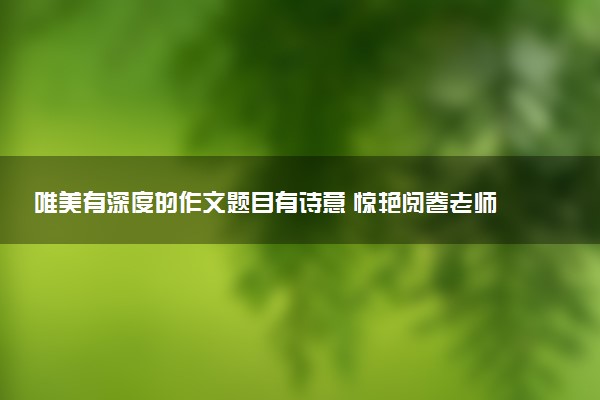 唯美有深度的作文题目有诗意 惊艳阅卷老师的作文标题