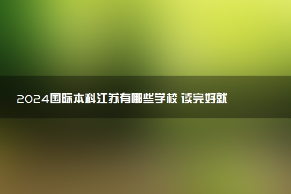 2024国际本科江苏有哪些学校 读完好就业吗