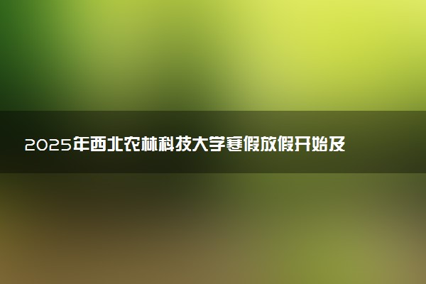 2025年西北农林科技大学寒假放假开始及结束时间 几号开学