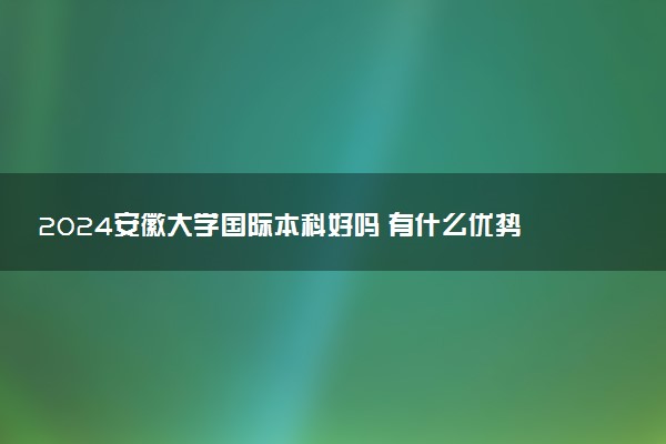 2024安徽大学国际本科好吗 有什么优势