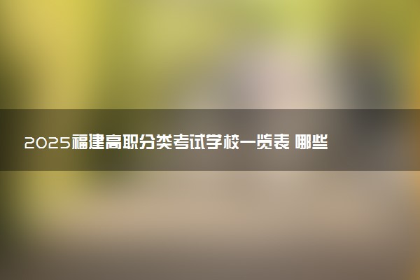 2025福建高职分类考试学校一览表 哪些院校实力强