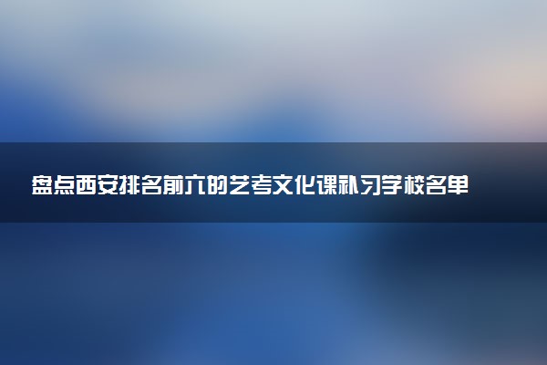 盘点西安排名前六的艺考文化课补习学校名单