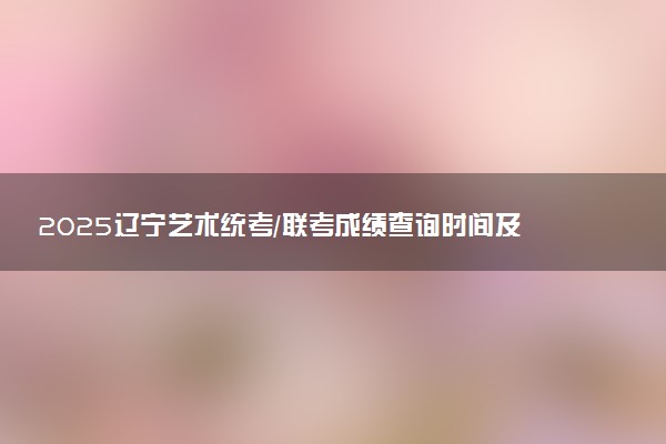 2025辽宁艺术统考/联考成绩查询时间及方法 在哪查分