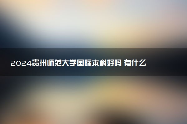 2024贵州师范大学国际本科好吗 有什么优势