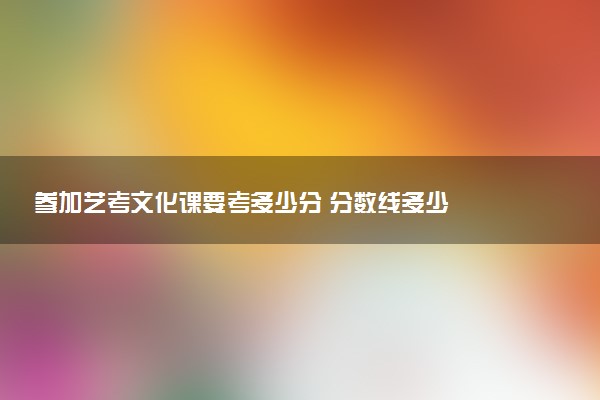 参加艺考文化课要考多少分 分数线多少