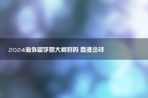 2024海外留学意大利好吗 要多少钱