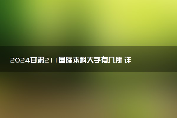 2024甘肃211国际本科大学有几所 详细院校名单