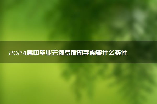 2024高中毕业去俄罗斯留学需要什么条件 值得吗