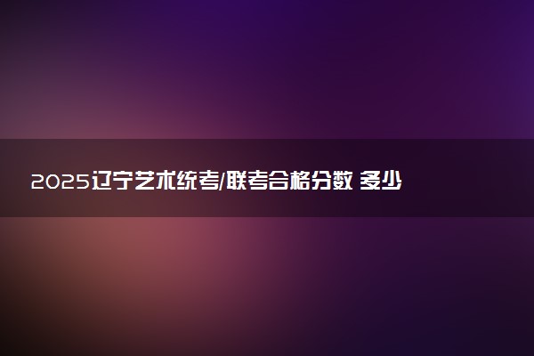 2025辽宁艺术统考/联考合格分数 多少分过合格线