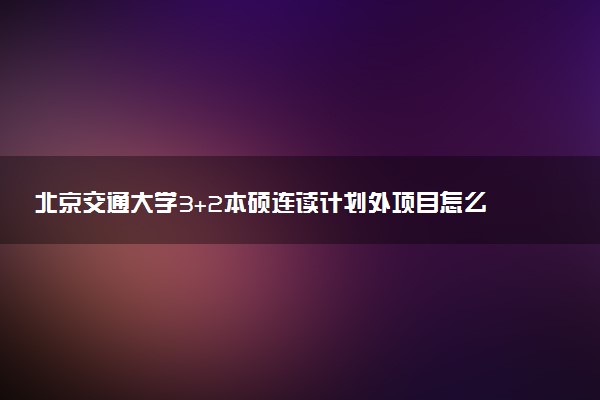 北京交通大学3+2本硕连读计划外项目怎么样