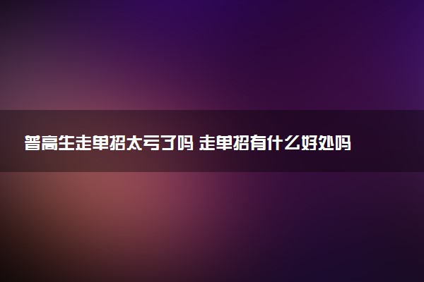 普高生走单招太亏了吗 走单招有什么好处吗