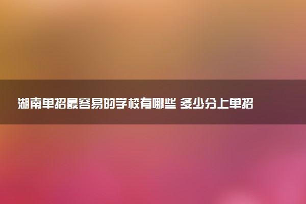 湖南单招最容易的学校有哪些 多少分上单招