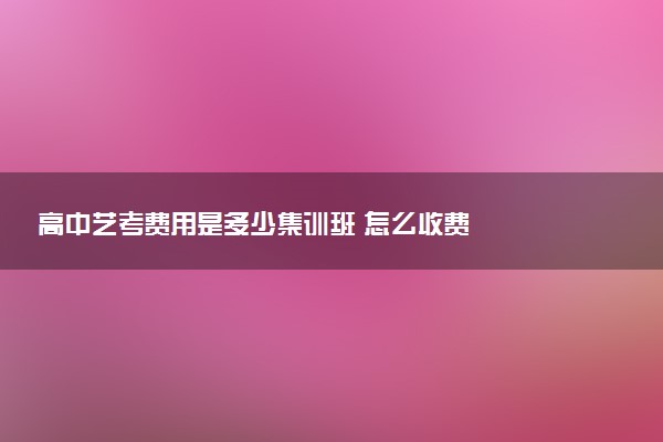 高中艺考费用是多少集训班 怎么收费