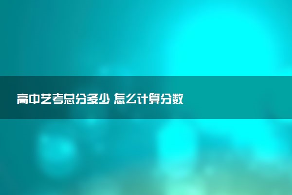 高中艺考总分多少 怎么计算分数