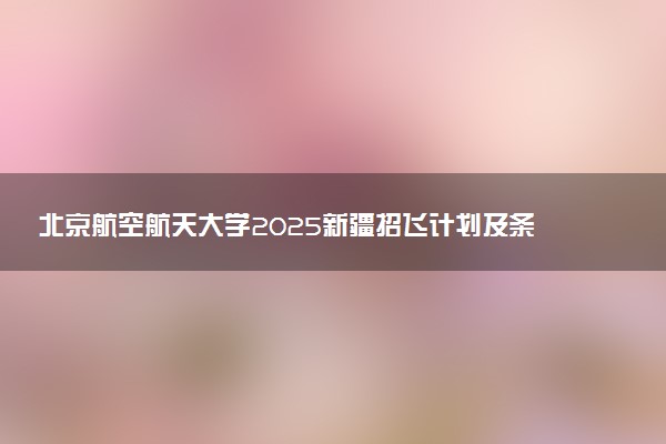 北京航空航天大学2025新疆招飞计划及条件 有什么要求