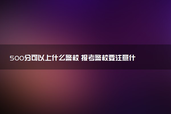 500分可以上什么警校 报考警校要注意什么