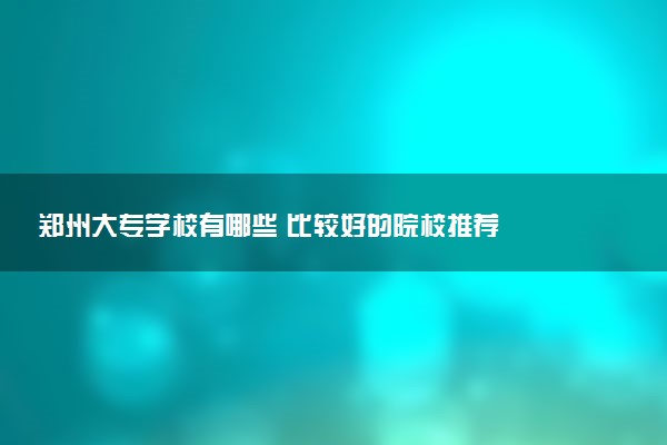 郑州大专学校有哪些 比较好的院校推荐