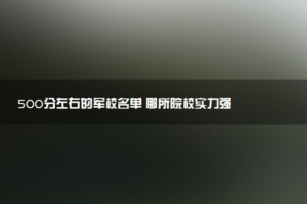 500分左右的军校名单 哪所院校实力强