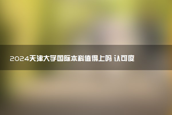 2024天津大学国际本科值得上吗 认可度咋样