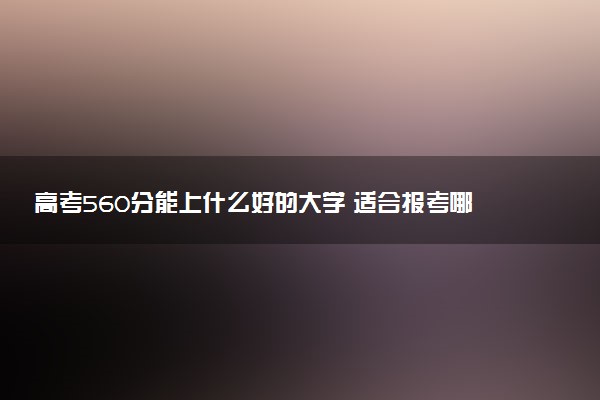 高考560分能上什么好的大学 适合报考哪所院校