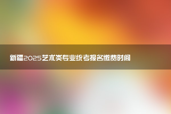 新疆2025艺术类专业统考报名缴费时间 怎么缴费