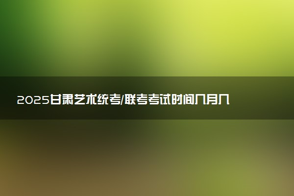 2025甘肃艺术统考/联考考试时间几月几号 哪天开考