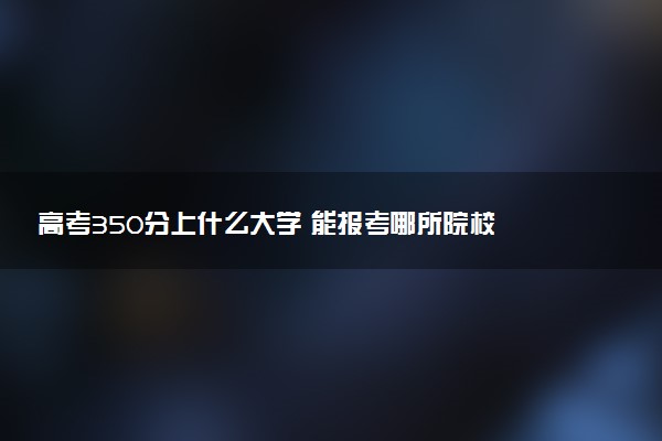 高考350分上什么大学 能报考哪所院校