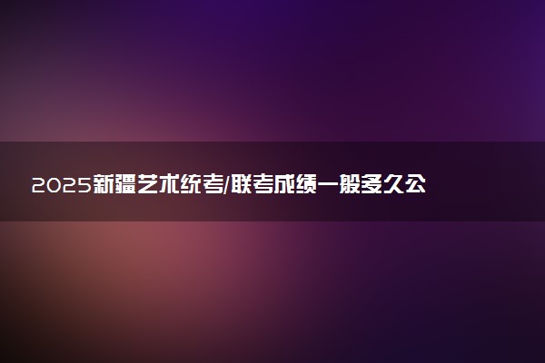 2025新疆艺术统考/联考成绩一般多久公布 哪天查分