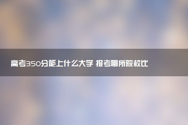 高考350分能上什么大学 报考哪所院校比较好