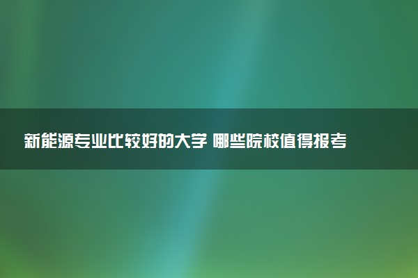 新能源专业比较好的大学 哪些院校值得报考