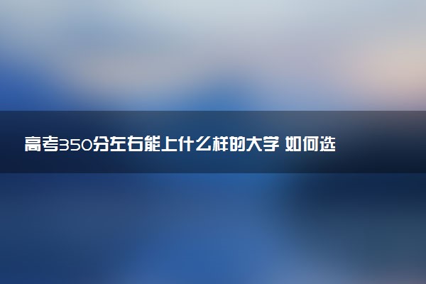 高考350分左右能上什么样的大学 如何选择院校