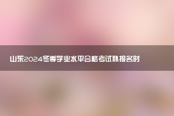 山东2024冬季学业水平合格考试补报名时间 哪天截止