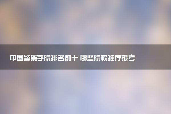 中国警察学院排名前十 哪些院校推荐报考