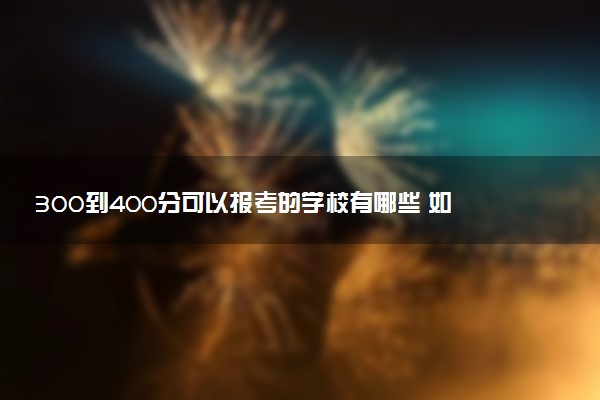 300到400分可以报考的学校有哪些 如何选择适合自己的院校