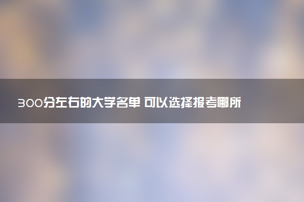 300分左右的大学名单 可以选择报考哪所院校