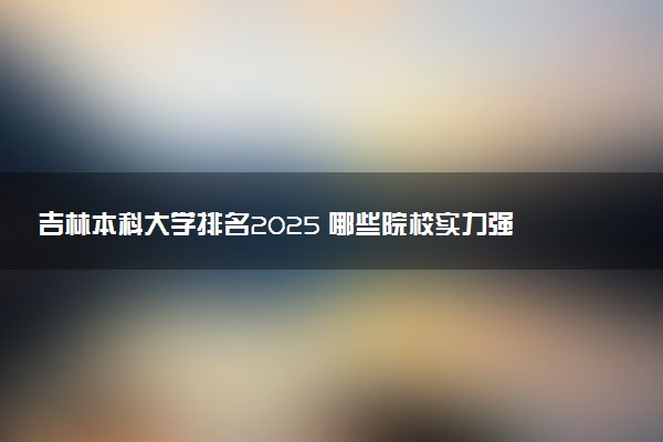 吉林本科大学排名2025 哪些院校实力强