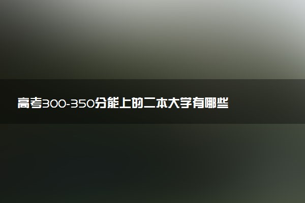 高考300-350分能上的二本大学有哪些 选哪所院校最好