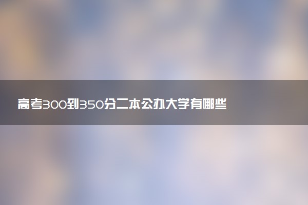 高考300到350分二本公办大学有哪些 如何报志愿选学校