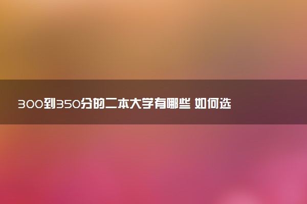 300到350分的二本大学有哪些 如何选择适合自己的院校