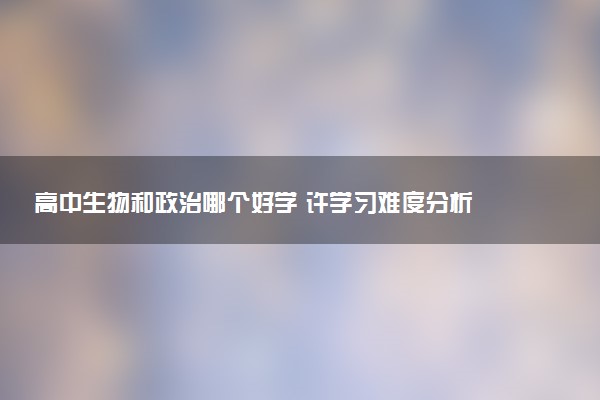 高中生物和政治哪个好学 许学习难度分析