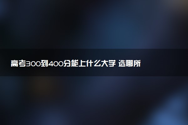 高考300到400分能上什么大学 选哪所院校好