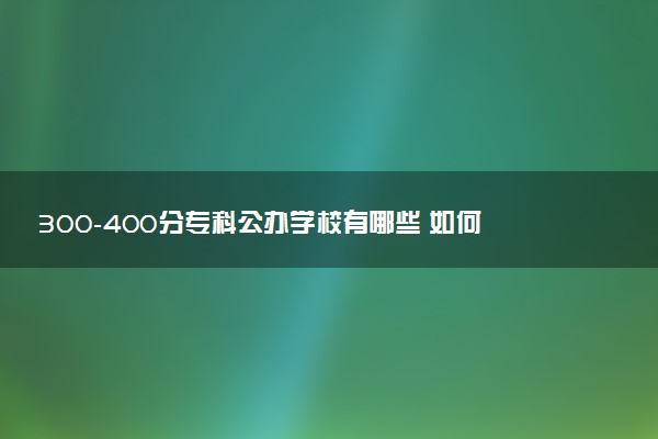 300-400分专科公办学校有哪些 如何报考院校