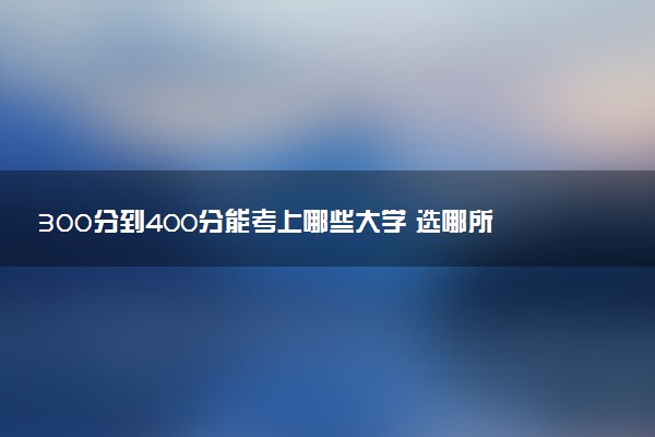 300分到400分能考上哪些大学 选哪所院校值得