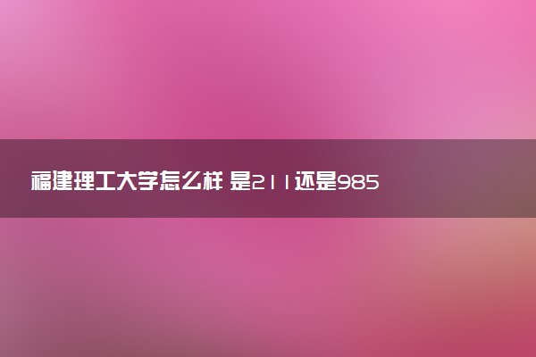 福建理工大学怎么样 是211还是985