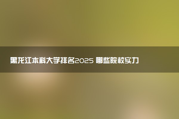 黑龙江本科大学排名2025 哪些院校实力强