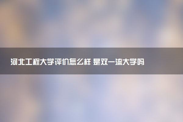 河北工程大学评价怎么样 是双一流大学吗