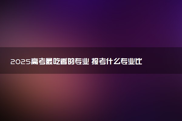 2025高考最吃香的专业 报考什么专业比较好