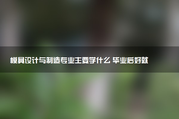 模具设计与制造专业主要学什么 毕业后好就业吗